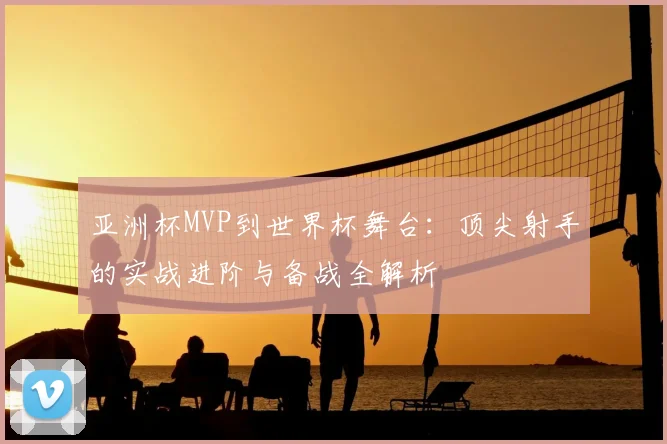 亚洲杯MVP到世界杯舞台：顶尖射手的实战进阶与备战全解析