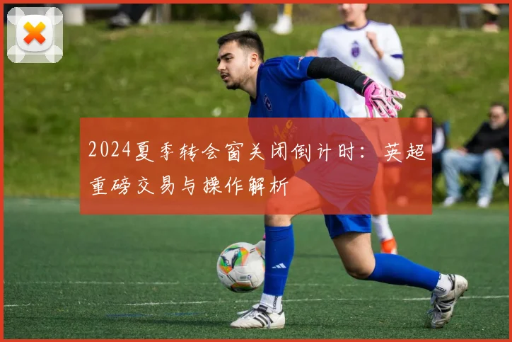2024夏季转会窗关闭倒计时：英超重磅交易与操作解析