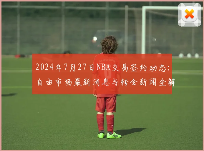 2024年7月27日NBA交易签约动态：自由市场最新消息与转会新闻全解析