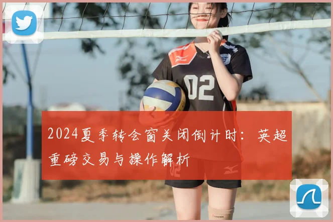 2024夏季转会窗关闭倒计时：英超重磅交易与操作解析