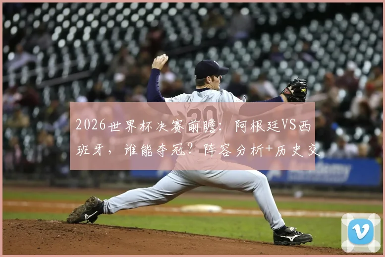 2026世界杯决赛前瞻：阿根廷VS西班牙，谁能夺冠？阵容分析+历史交锋解读