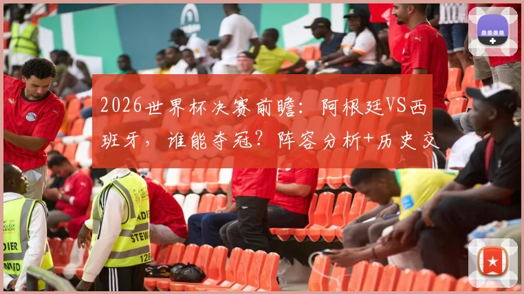 2026世界杯决赛前瞻：阿根廷VS西班牙，谁能夺冠？阵容分析+历史交锋解读