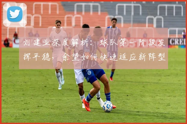 刘建业深度解析：球队第一阶段发挥平稳，余望如何快速适应新阵型位置？