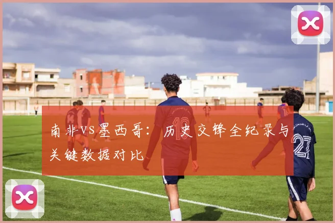 南非vs墨西哥:历史交锋全纪录与关键数据对比