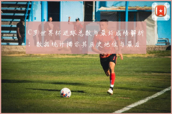 C罗世界杯进球总数与最好成绩解析：数据统计揭示其历史地位与最后一舞