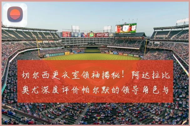 切尔西更衣室领袖揭秘！阿达拉比奥尤深度评价帕尔默的领导角色与成长之道
