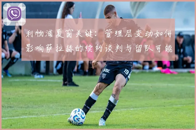 利物浦夏窗关键：管理层变动如何影响萨拉赫的续约谈判与留队可能？