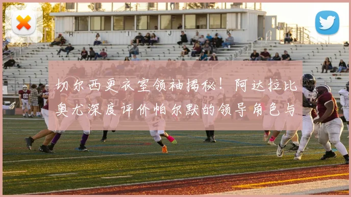 切尔西更衣室领袖揭秘！阿达拉比奥尤深度评价帕尔默的领导角色与成长之道