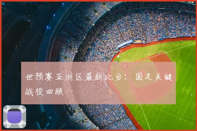 世预赛亚洲区最新比分：国足关键战役回顾