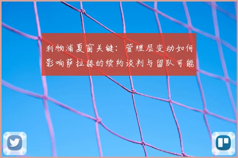 利物浦夏窗关键：管理层变动如何影响萨拉赫的续约谈判与留队可能？