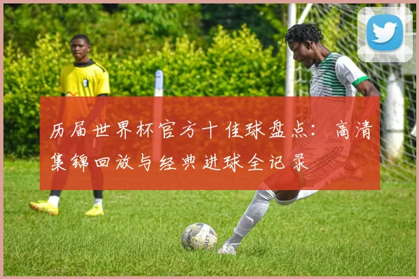 历届世界杯官方十佳球盘点：高清集锦回放与经典进球全记录